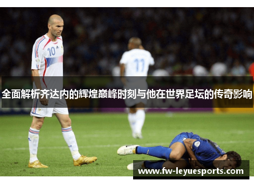 全面解析齐达内的辉煌巅峰时刻与他在世界足坛的传奇影响