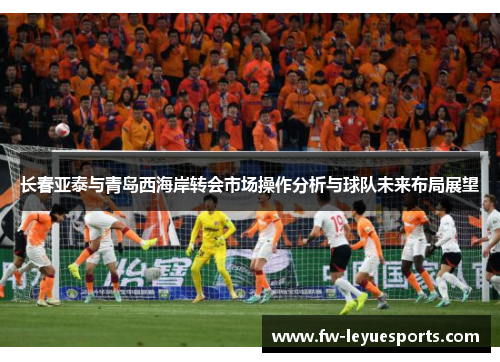 长春亚泰与青岛西海岸转会市场操作分析与球队未来布局展望 长春亚泰与青岛西海岸转会市场操作分析与球队未来布局展望