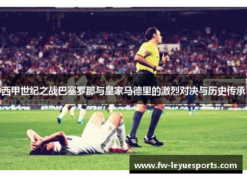 西甲世纪之战巴塞罗那与皇家马德里的激烈对决与历史传承