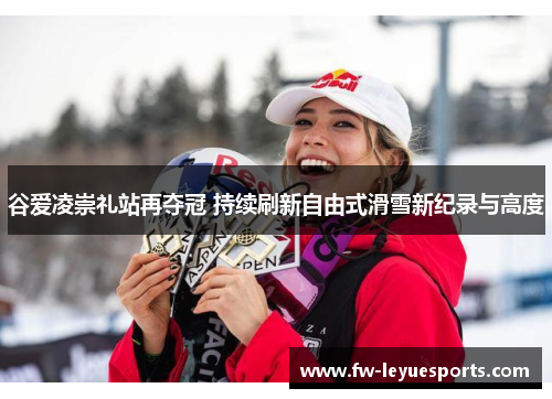 谷爱凌崇礼站再夺冠 持续刷新自由式滑雪新纪录与高度