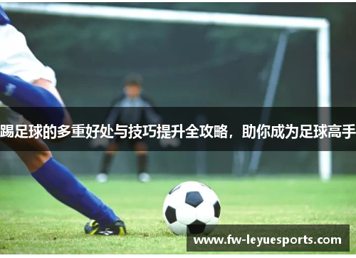 踢足球的多重好处与技巧提升全攻略，助你成为足球高手