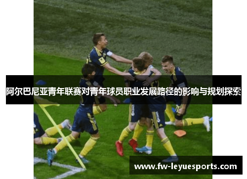 阿尔巴尼亚青年联赛对青年球员职业发展路径的影响与规划探索