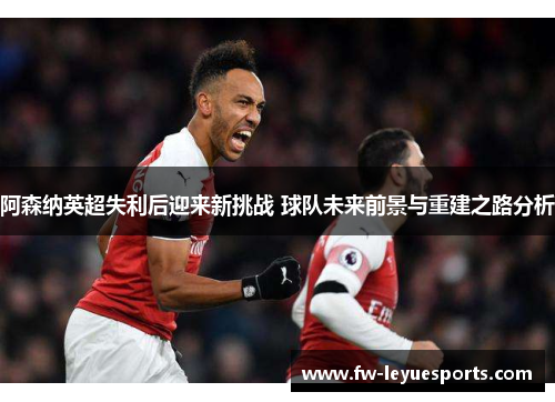 阿森纳英超失利后迎来新挑战 球队未来前景与重建之路分析