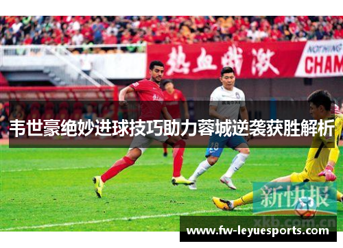 韦世豪绝妙进球技巧助力蓉城逆袭获胜解析 韦世豪绝妙进球技巧助力蓉城逆袭获胜解析