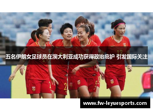 五名伊朗女足球员在澳大利亚成功获得政治庇护 引发国际关注 五名伊朗女足球员在澳大利亚成功获得政治庇护 引发国际关注