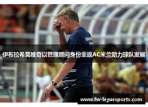 伊布拉希莫维奇以管理顾问身份重返AC米兰助力球队发展 伊布拉希莫维奇以管理顾问身份重返AC米兰助力球队发展